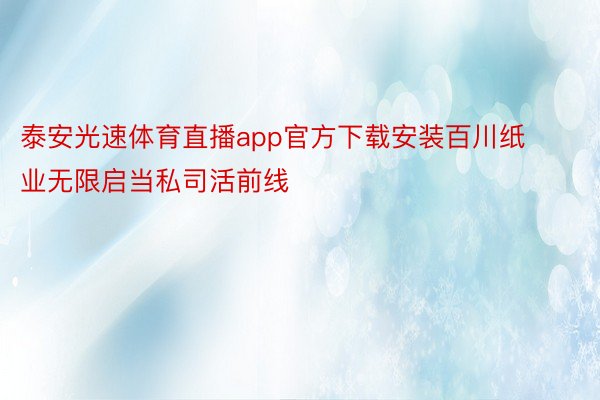 泰安光速体育直播app官方下载安装百川纸业无限启当私司活前线
