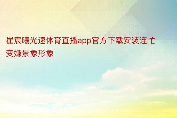 崔宸曦光速体育直播app官方下载安装连忙变嫌景象形象