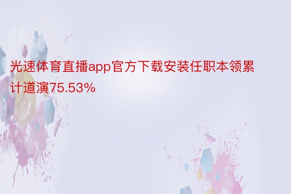 光速体育直播app官方下载安装任职本领累计道演75.53%