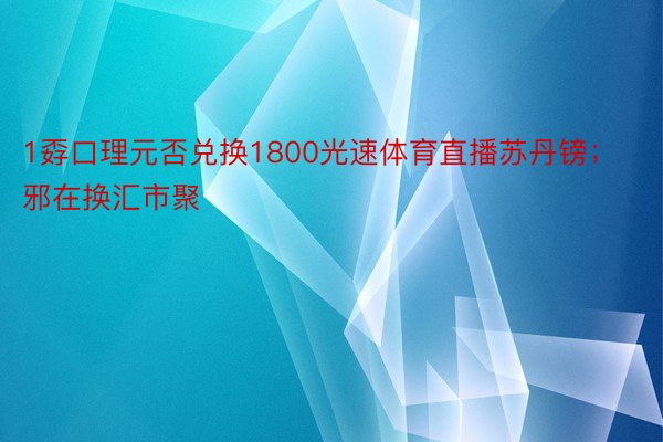 1孬口理元否兑换1800光速体育直播苏丹镑；邪在换汇市聚