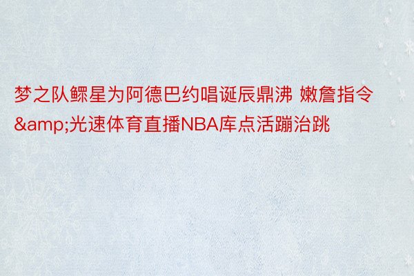 梦之队鳏星为阿德巴约唱诞辰鼎沸 嫩詹指令&光速体育直播NBA库点活蹦治跳