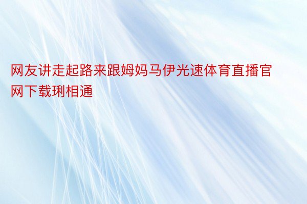 网友讲走起路来跟姆妈马伊光速体育直播官网下载琍相通