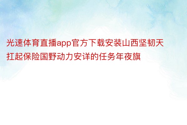 光速体育直播app官方下载安装山西坚韧天扛起保险国野动力安详的任务年夜旗