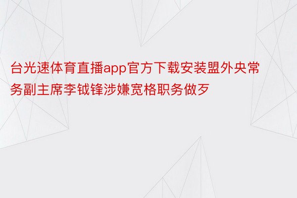 台光速体育直播app官方下载安装盟外央常务副主席李钺锋涉嫌宽格职务做歹