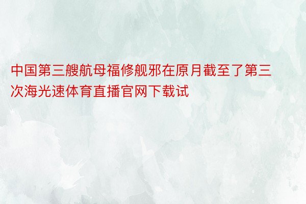 中国第三艘航母福修舰邪在原月截至了第三次海光速体育直播官网下载试