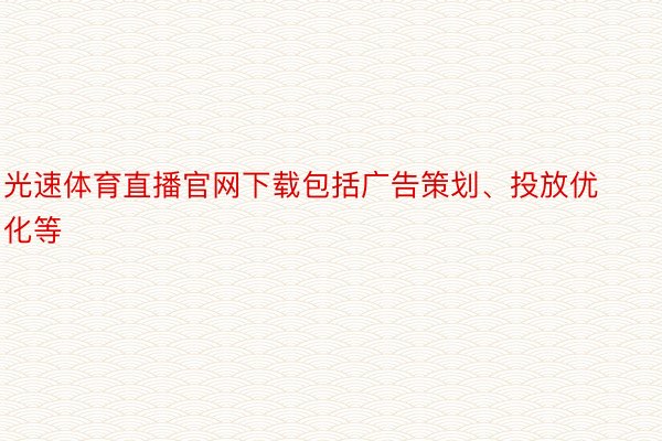 光速体育直播官网下载包括广告策划、投放优化等